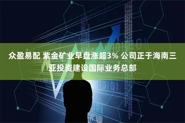 众盈易配 紫金矿业早盘涨超3% 公司正于海南三亚投资建设国际业务总部