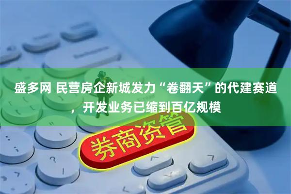 盛多网 民营房企新城发力“卷翻天”的代建赛道，开发业务已缩到百亿规模