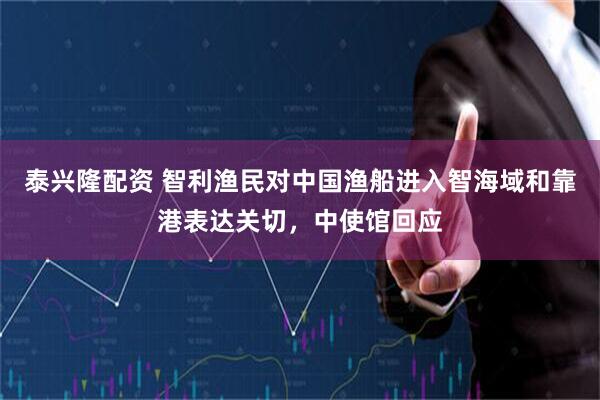 泰兴隆配资 智利渔民对中国渔船进入智海域和靠港表达关切，中使馆回应